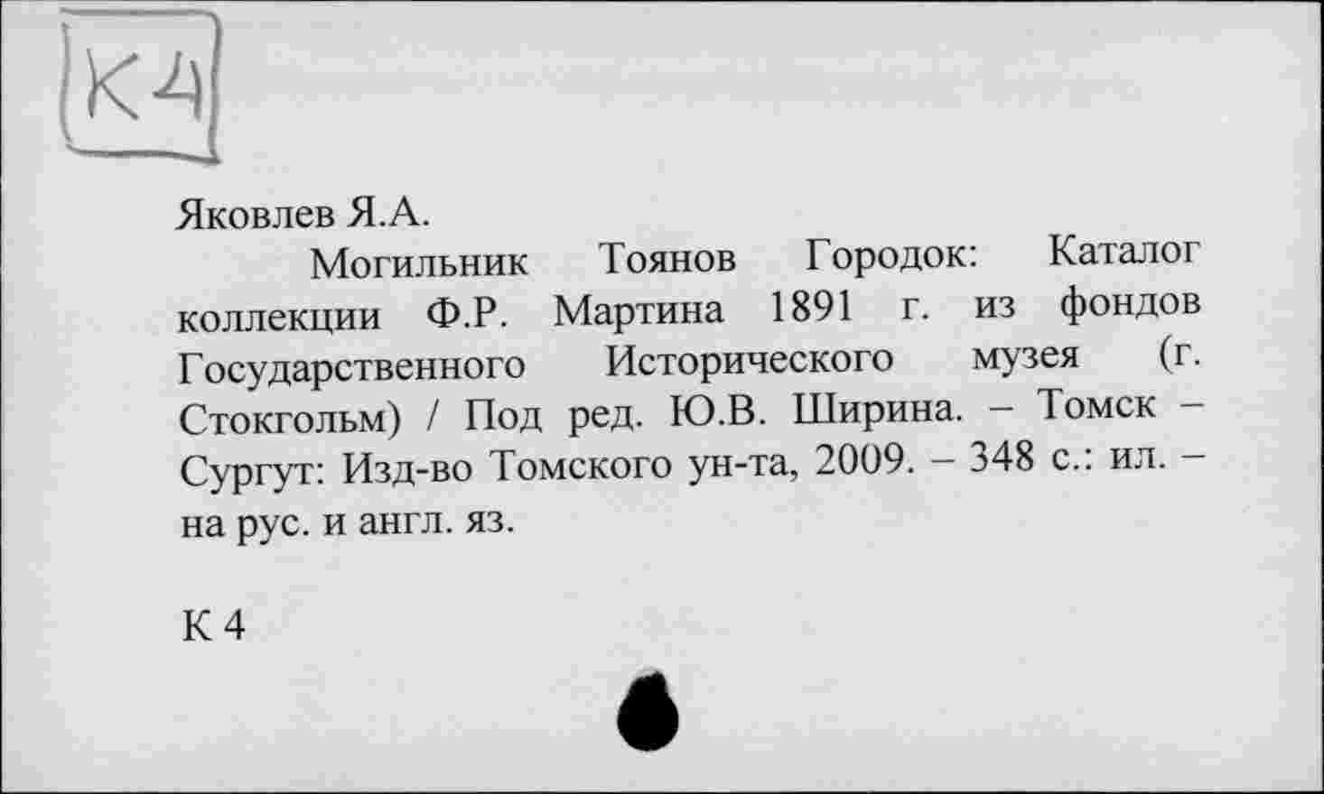 ﻿0
Яковлев Я.А.
Могильник	Тоянов Городок: Каталог
коллекции Ф.Р. Мартина 1891 г. из фондов Государственного	Исторического музея (г.
Стокгольм) / Под ред. Ю.В. Ширина. — Томск Сургут: Изд-во Томского ун-та, 2009. - 348 с.: ил. -на рус. и англ. яз.
К 4